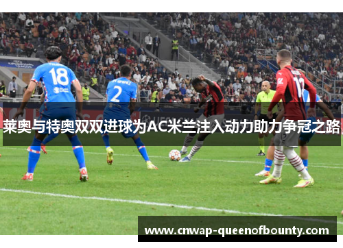 莱奥与特奥双双进球为AC米兰注入动力助力争冠之路