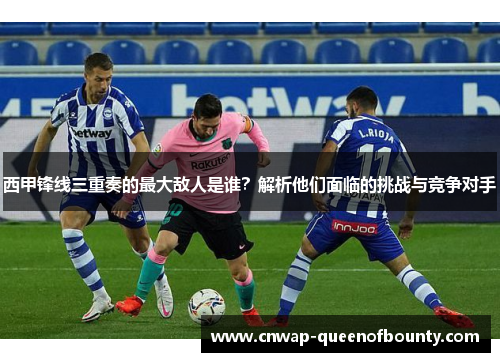 西甲锋线三重奏的最大敌人是谁？解析他们面临的挑战与竞争对手