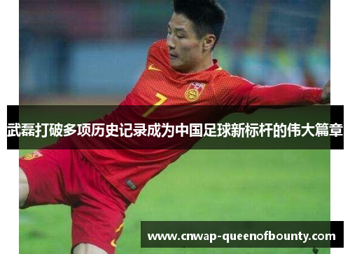 武磊打破多项历史记录成为中国足球新标杆的伟大篇章