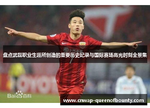 盘点武磊职业生涯所创造的重要历史纪录与国际赛场高光时刻全景集