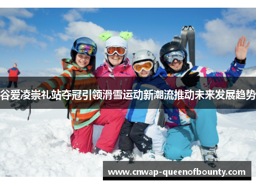 谷爱凌崇礼站夺冠引领滑雪运动新潮流推动未来发展趋势 谷爱凌崇礼站夺冠引领滑雪运动新潮流推动未来发展趋势