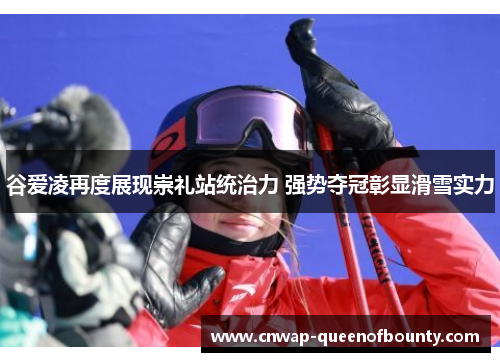 谷爱凌再度展现崇礼站统治力 强势夺冠彰显滑雪实力